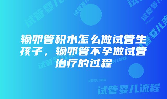 输卵管积水怎么做试管生孩子，输卵管不孕做试管治疗的过程