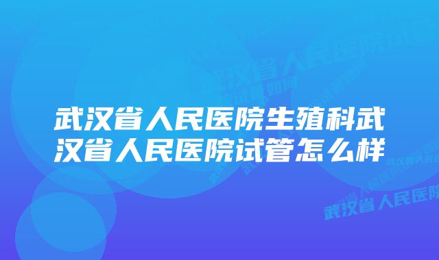 武汉省人民医院生殖科武汉省人民医院试管怎么样