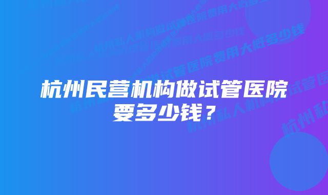 杭州民营机构做试管医院要多少钱？