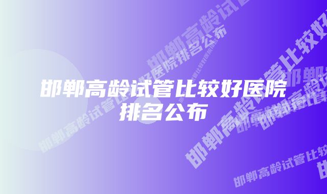 邯郸高龄试管比较好医院排名公布