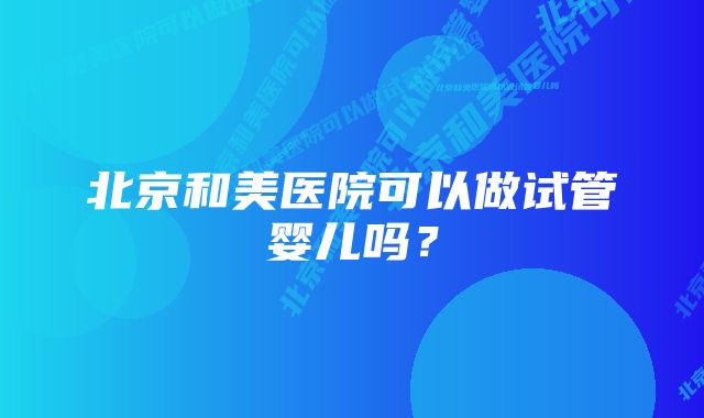 北京和美医院可以做试管婴儿吗？