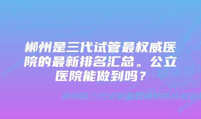 郴州是三代试管最权威医院的最新排名汇总。公立医院能做到吗？