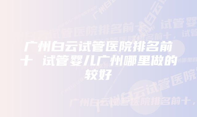 广州白云试管医院排名前十 试管婴儿广州哪里做的较好