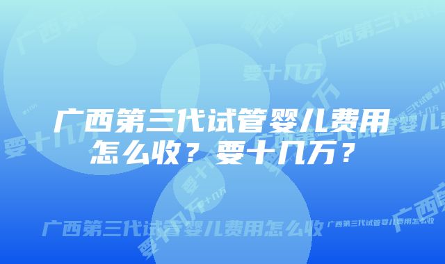 广西第三代试管婴儿费用怎么收？要十几万？