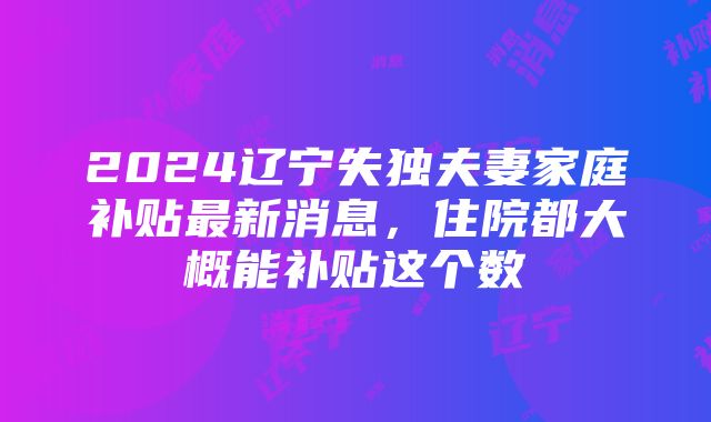 2024辽宁失独夫妻家庭补贴最新消息，住院都大概能补贴这个数