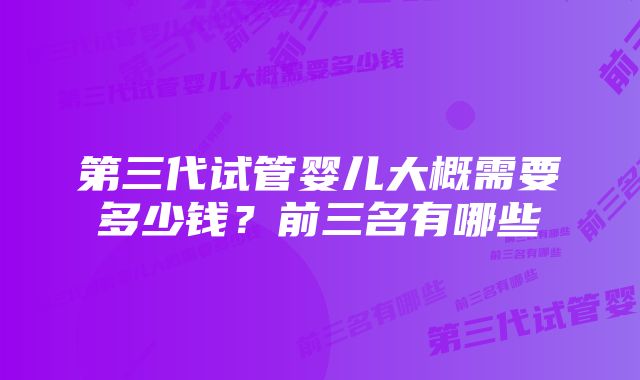 第三代试管婴儿大概需要多少钱？前三名有哪些