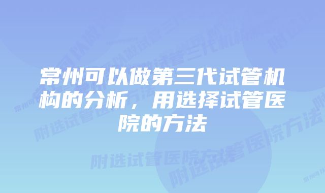 常州可以做第三代试管机构的分析，用选择试管医院的方法