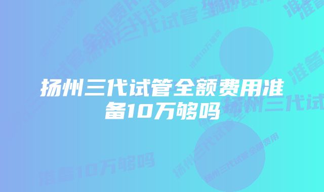 扬州三代试管全额费用准备10万够吗