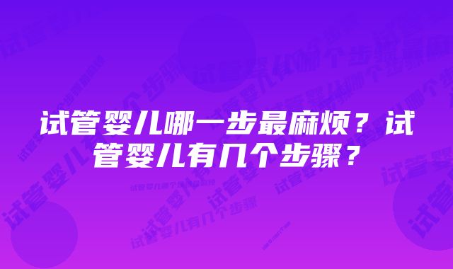 试管婴儿哪一步最麻烦？试管婴儿有几个步骤？