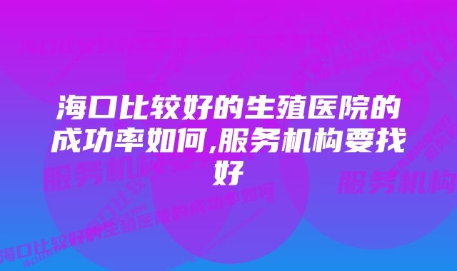 海口比较好的生殖医院的成功率如何,服务机构要找好