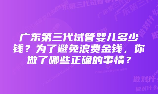 广东第三代试管婴儿多少钱？为了避免浪费金钱，你做了哪些正确的事情？