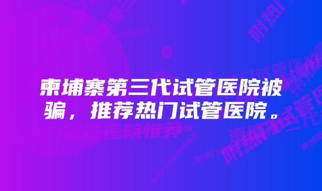 柬埔寨第三代试管医院被骗，推荐热门试管医院。