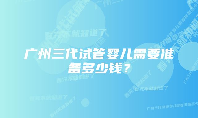 广州三代试管婴儿需要准备多少钱？