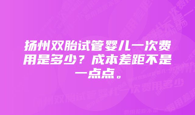 扬州双胎试管婴儿一次费用是多少？成本差距不是一点点。