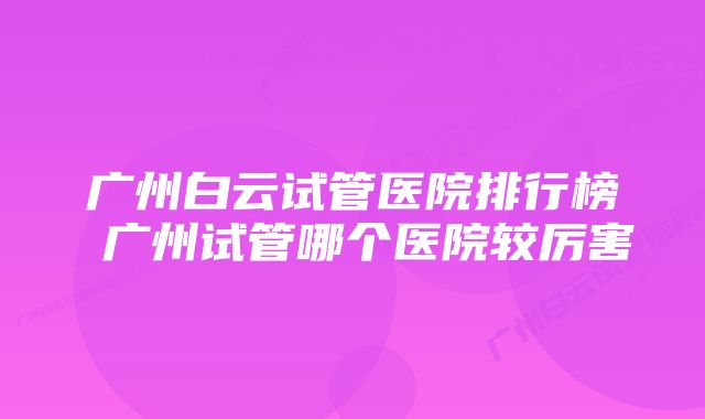 广州白云试管医院排行榜 广州试管哪个医院较厉害