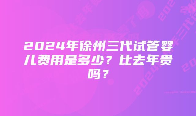 2024年徐州三代试管婴儿费用是多少？比去年贵吗？