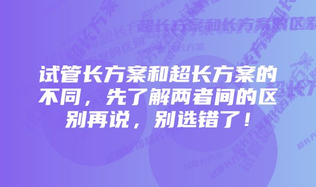 试管长方案和超长方案的不同，先了解两者间的区别再说，别选错了！