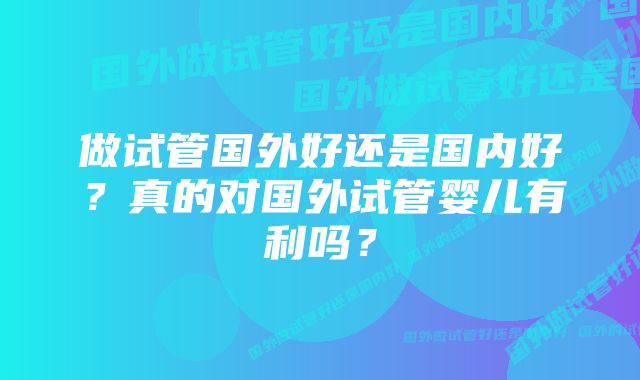 做试管国外好还是国内好？真的对国外试管婴儿有利吗？