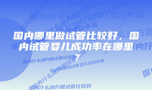 国内哪里做试管比较好，国内试管婴儿成功率在哪里？