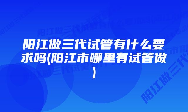 阳江做三代试管有什么要求吗(阳江市哪里有试管做)