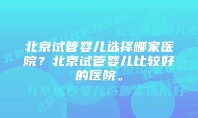 北京试管婴儿选择哪家医院？北京试管婴儿比较好的医院。