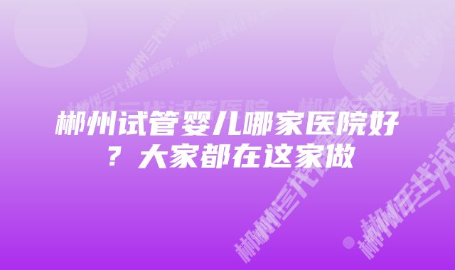 郴州试管婴儿哪家医院好？大家都在这家做