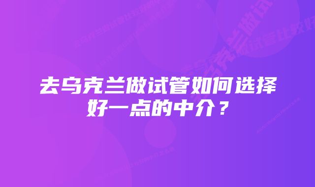 去乌克兰做试管如何选择好一点的中介？