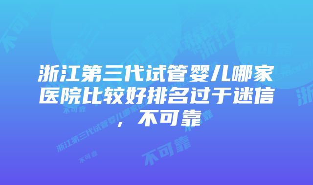 浙江第三代试管婴儿哪家医院比较好排名过于迷信，不可靠