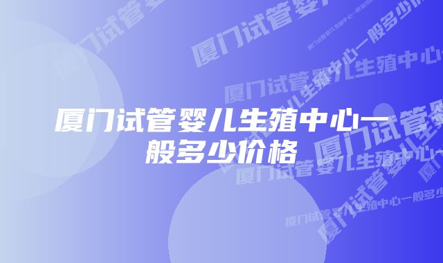 厦门试管婴儿生殖中心一般多少价格