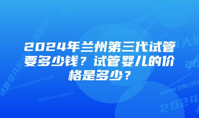 2024年兰州第三代试管要多少钱？试管婴儿的价格是多少？