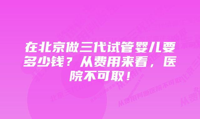 在北京做三代试管婴儿要多少钱？从费用来看，医院不可取！