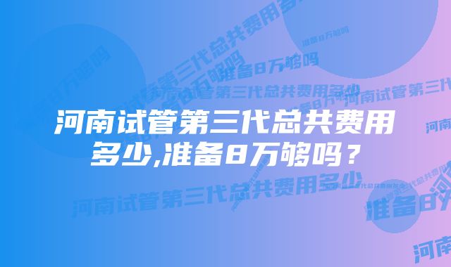 河南试管第三代总共费用多少,准备8万够吗？