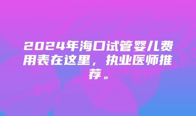 2024年海口试管婴儿费用表在这里，执业医师推荐。