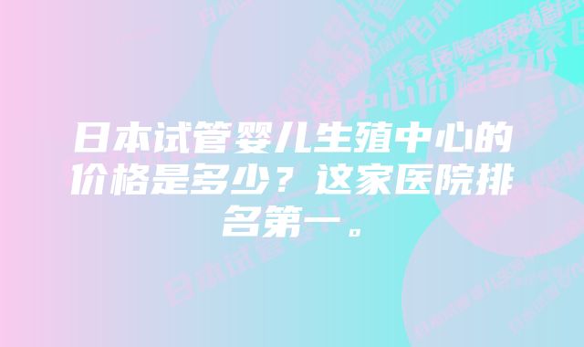 日本试管婴儿生殖中心的价格是多少？这家医院排名第一。