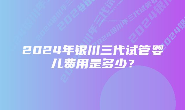 2024年银川三代试管婴儿费用是多少？