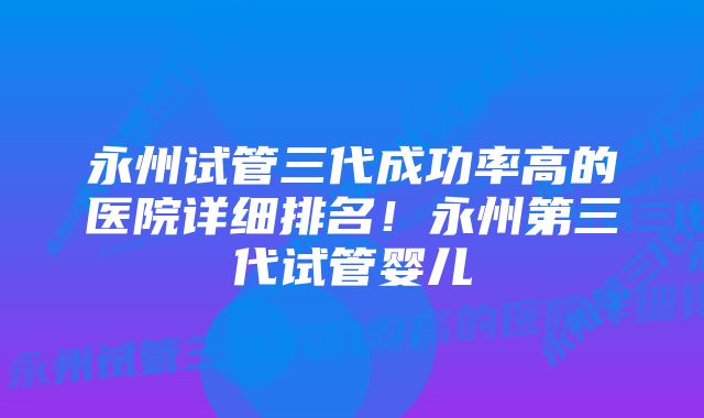 永州试管三代成功率高的医院详细排名！永州第三代试管婴儿