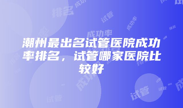 潮州最出名试管医院成功率排名，试管哪家医院比较好