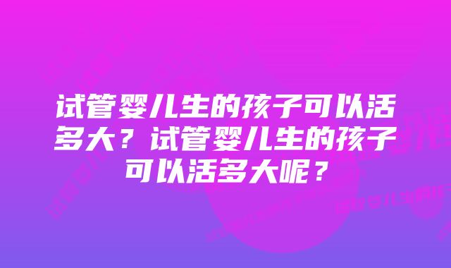 试管婴儿生的孩子可以活多大？试管婴儿生的孩子可以活多大呢？