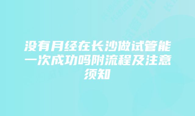 没有月经在长沙做试管能一次成功吗附流程及注意须知