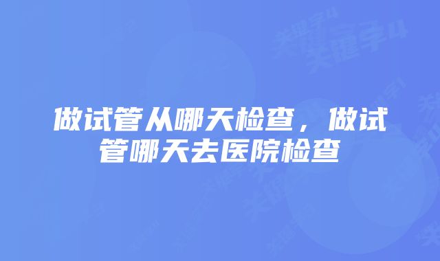 做试管从哪天检查，做试管哪天去医院检查