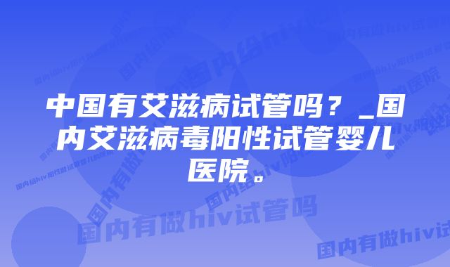 中国有艾滋病试管吗？_国内艾滋病毒阳性试管婴儿医院。