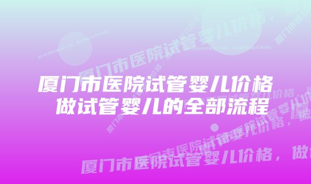 厦门市医院试管婴儿价格 做试管婴儿的全部流程