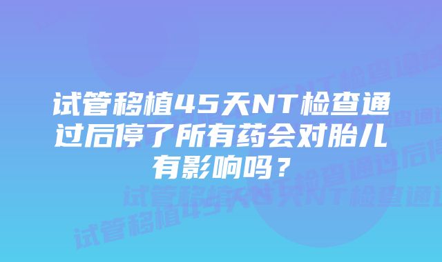 试管移植45天NT检查通过后停了所有药会对胎儿有影响吗？