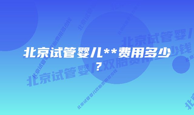 北京试管婴儿**费用多少？