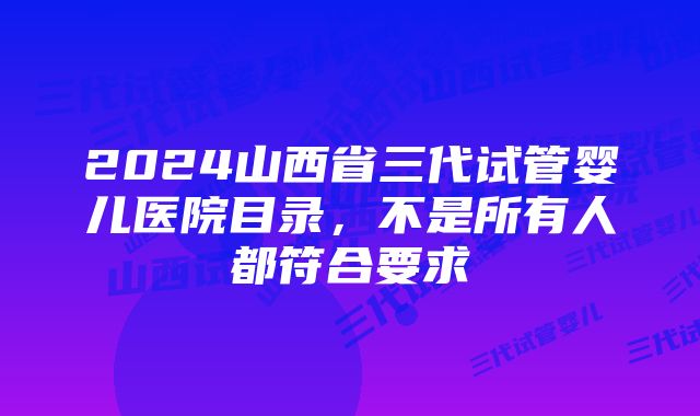 2024山西省三代试管婴儿医院目录，不是所有人都符合要求