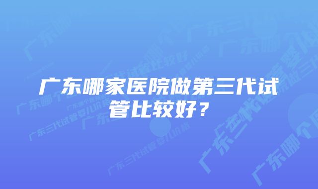 广东哪家医院做第三代试管比较好？