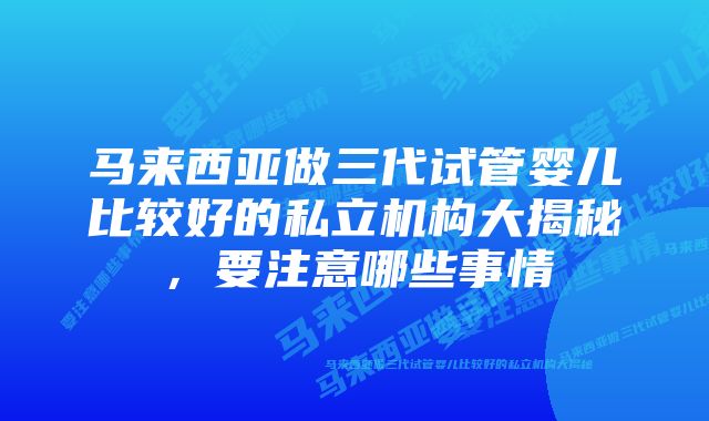 马来西亚做三代试管婴儿比较好的私立机构大揭秘，要注意哪些事情