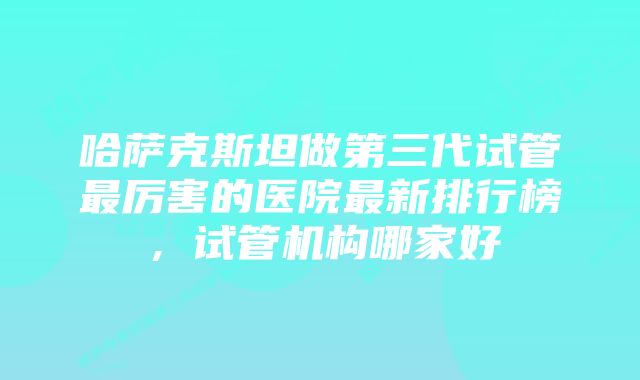 哈萨克斯坦做第三代试管最厉害的医院最新排行榜，试管机构哪家好