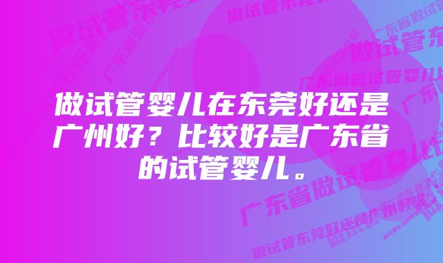 做试管婴儿在东莞好还是广州好？比较好是广东省的试管婴儿。