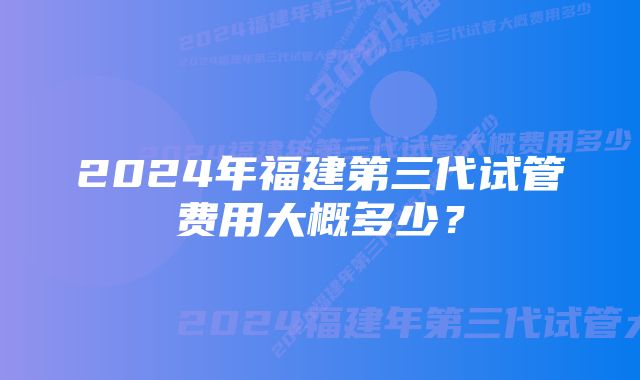 2024年福建第三代试管费用大概多少？